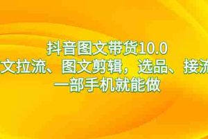 （8626期）抖音图文带货10.0，图文拉流、图文剪辑，选品、接流等，一部手机就能做