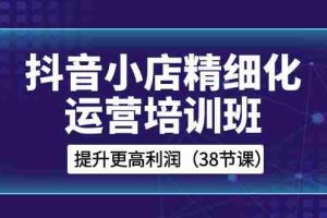 （8391期）抖音小店-精细化运营培训班，提升更高利润（38节课）