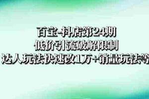 （8178期）百宝-抖店第24期：低价引流破解限制，达人玩法快速改1万+销量玩法等