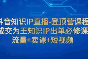 （7731期）抖音知识IP直播-登顶营课程：成交为王知识IP出单必修课  流量+卖课+短视频