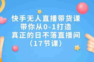 （7118期）快手无人直播带货课，带你从0-1打造，真正的日不落直播间（17节课）
