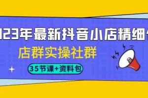 （7042期）2023年最新抖音小店精细化-店群实操社群（35节课+资料包）