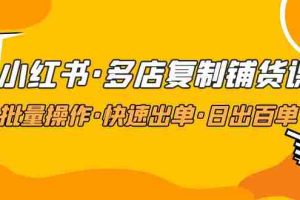 （4968期）小红书·多店复制铺货课，批量操作·快速出单·日出百单（更新2023年2月）