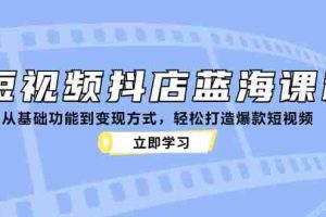 （12960期）短视频抖店蓝海课程：从基础功能到变现方式，轻松打造爆款短视频