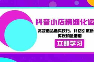（13646期）抖音小店精细化运营：高效选品选类技巧，抖店引流新玩法，实现销量倍增
