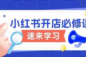 （13972期）小红书开店必修课，详解开店流程与玩法规则，开启电商变现之旅