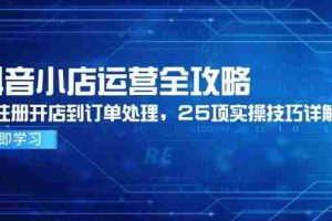 （14939期）抖音小店运营全攻略，从注册开店到订单处理，25项实操技巧详解