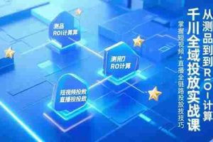 （15256期）千川全域投放实战课，从测品到ROI计算，掌握短视频+直播全链路投放技巧