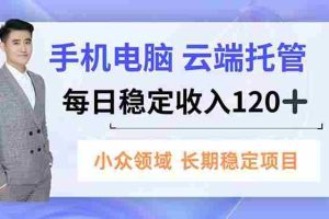 （16719期）手机、电脑云端托管，每日稳定收入120+，小众领域长期稳定